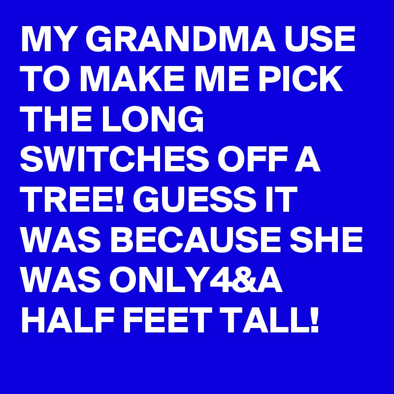 MY GRANDMA USE TO MAKE ME PICK THE LONG SWITCHES OFF A TREE! GUESS IT WAS BECAUSE SHE WAS ONLY4&A HALF FEET TALL! 