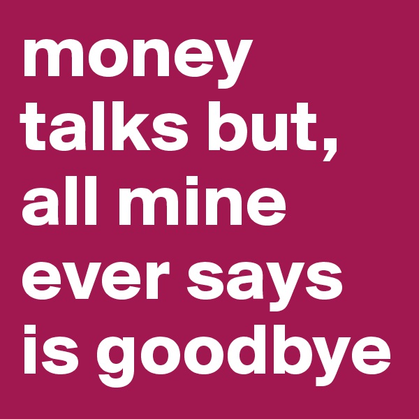money talks but, all mine ever says is goodbye