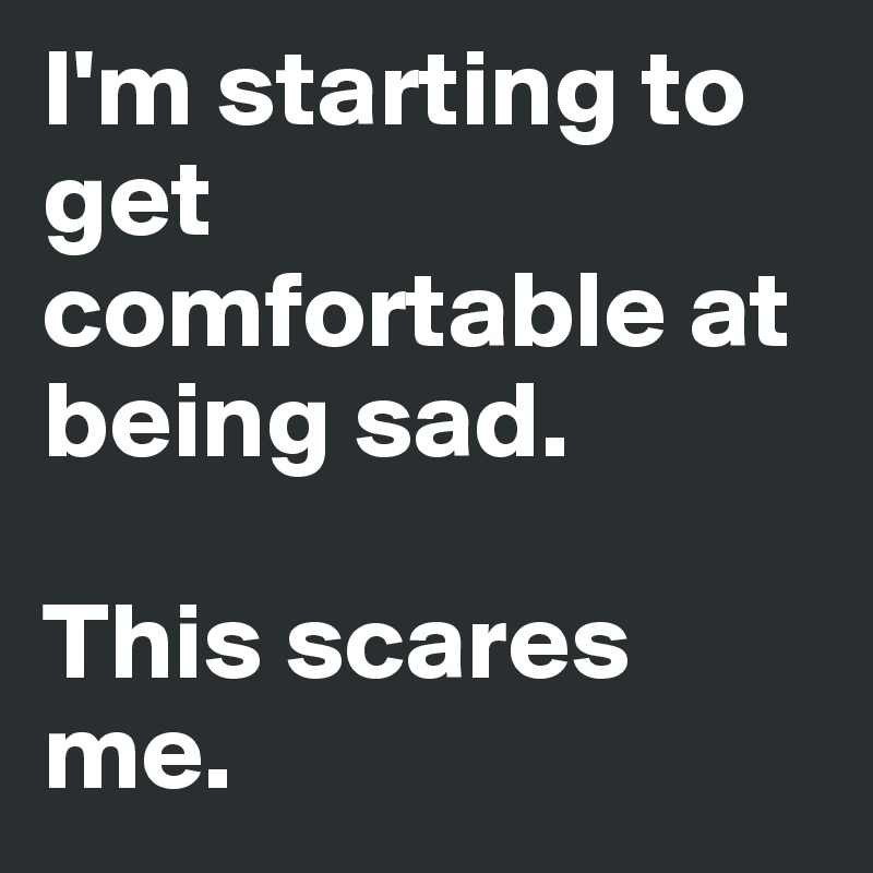 I'm starting to get comfortable at being sad.

This scares me.