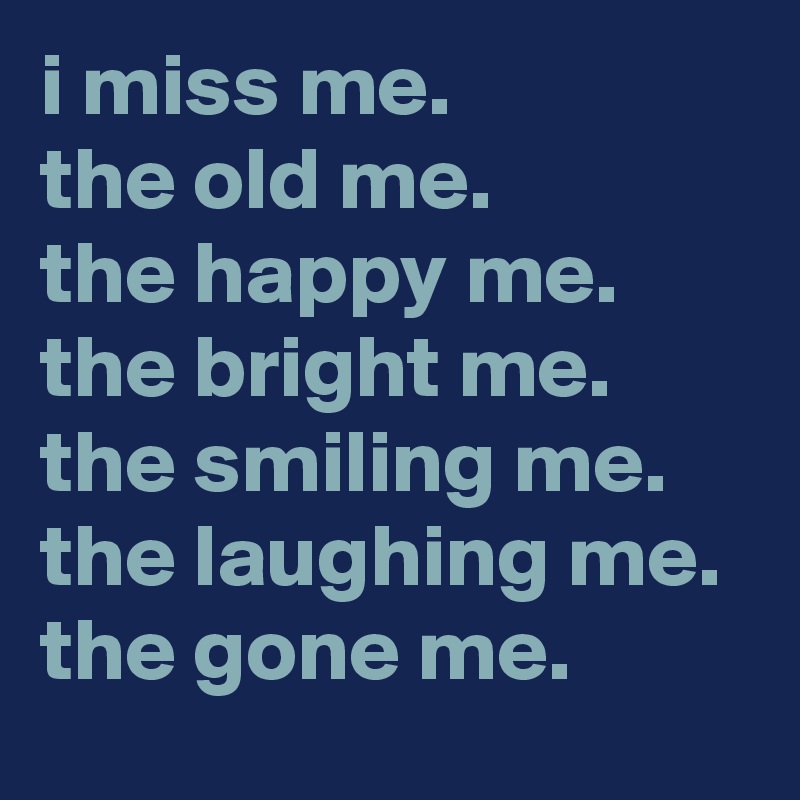 i miss me. 
the old me. 
the happy me. 
the bright me. 
the smiling me. 
the laughing me. 
the gone me.