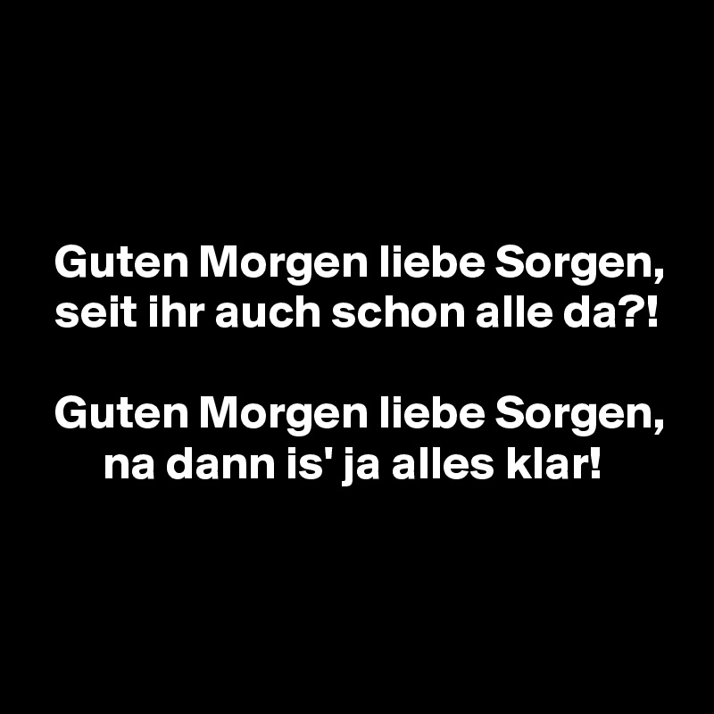 



  Guten Morgen liebe Sorgen,
  seit ihr auch schon alle da?!

  Guten Morgen liebe Sorgen,
       na dann is' ja alles klar!


