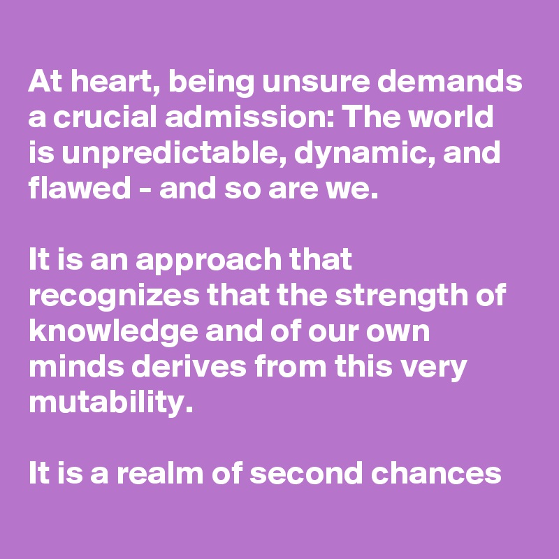 
At heart, being unsure demands a crucial admission: The world is unpredictable, dynamic, and flawed - and so are we. 

It is an approach that recognizes that the strength of knowledge and of our own minds derives from this very mutability. 

It is a realm of second chances