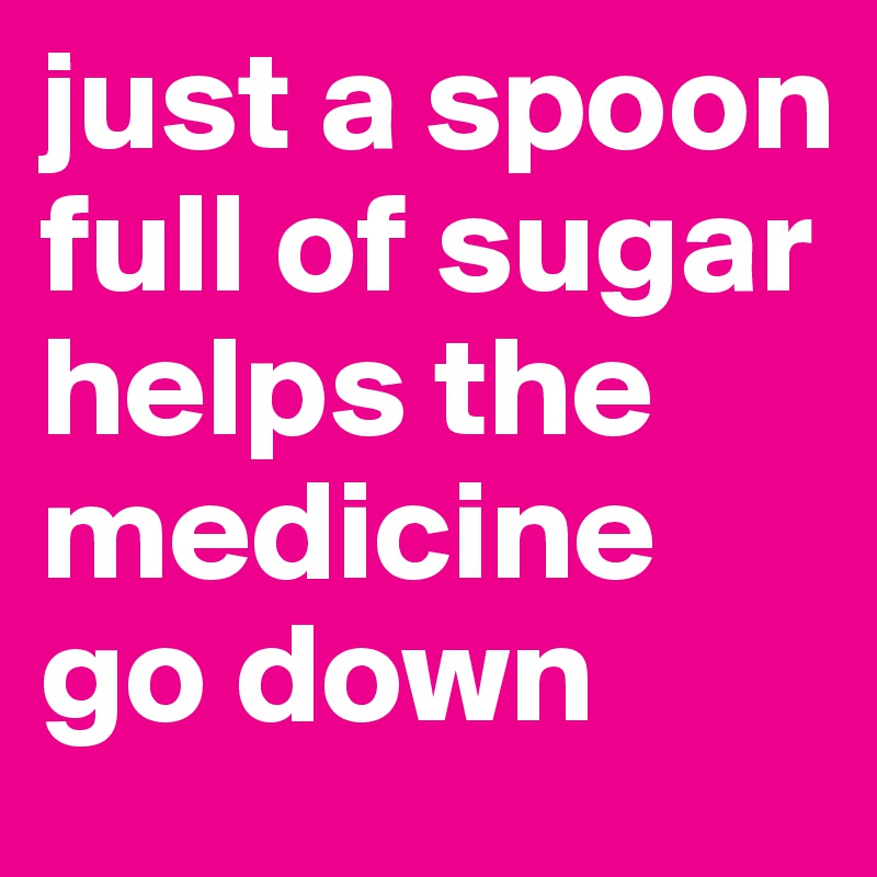 just a spoon full of sugar helps the medicine go down