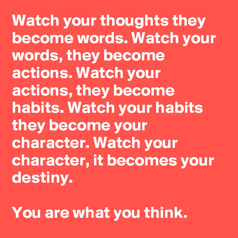 Watch your thoughts they become words. Watch your words, they become actions. Watch your actions, they become habits. Watch your habits they become your character. Watch your character, it becomes your destiny.

You are what you think.