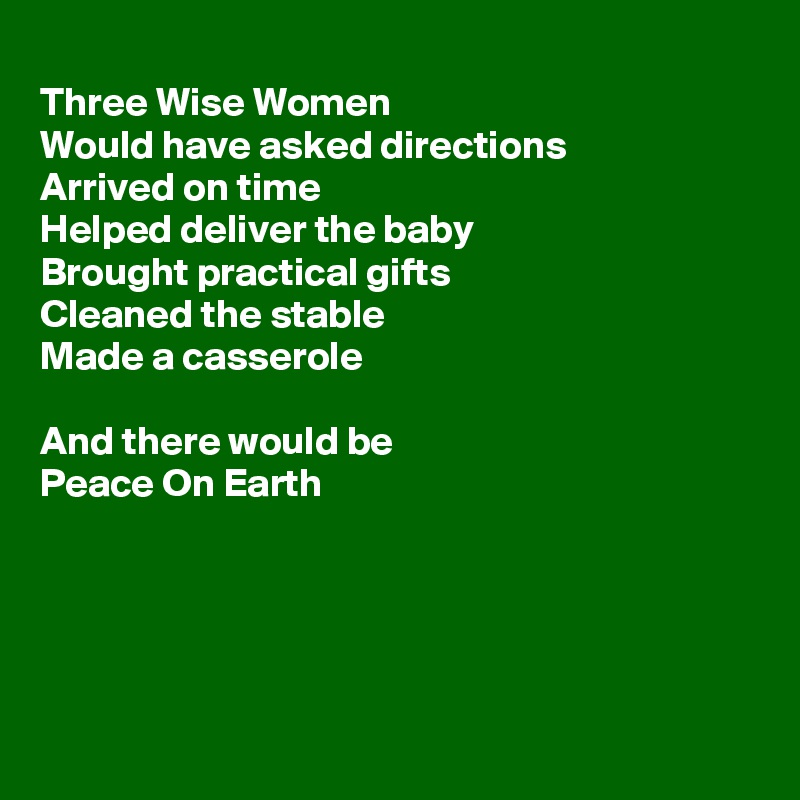 
Three Wise Women
Would have asked directions 
Arrived on time 
Helped deliver the baby
Brought practical gifts
Cleaned the stable
Made a casserole

And there would be 
Peace On Earth





