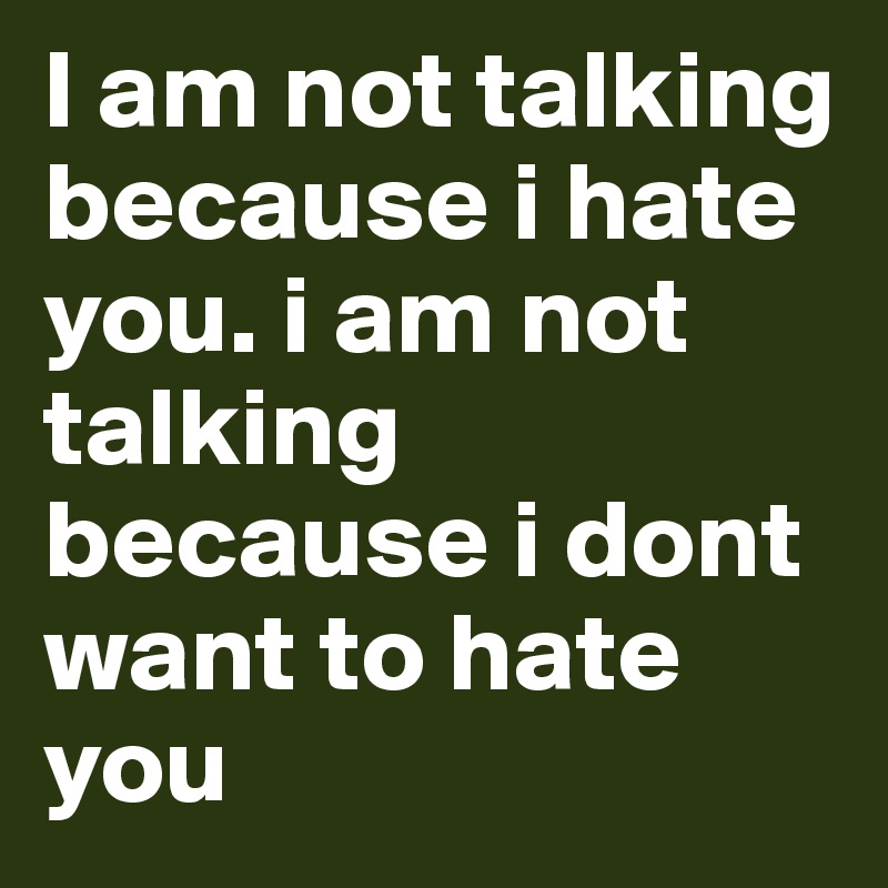 I am not talking because i hate you. i am not talking because i dont want to hate you