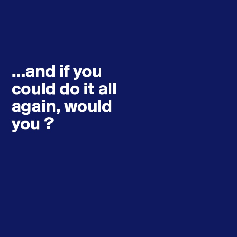 


...and if you 
could do it all 
again, would 
you ?




