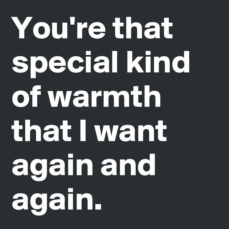 You're that special kind of warmth that I want again and again.