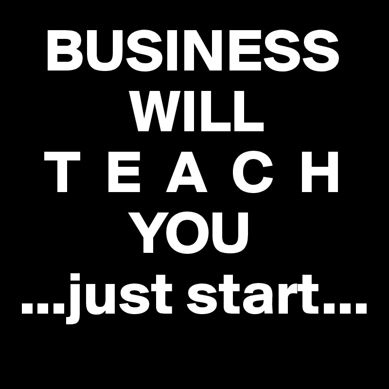   BUSINESS
         WILL
  T  E  A  C  H
         YOU
...just start...