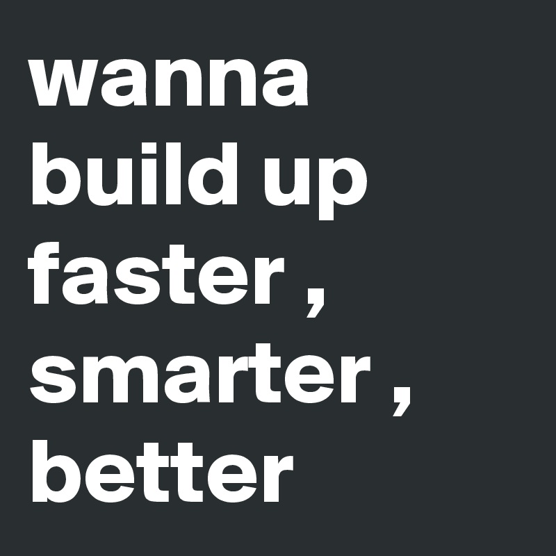 wanna build up faster , smarter , better 