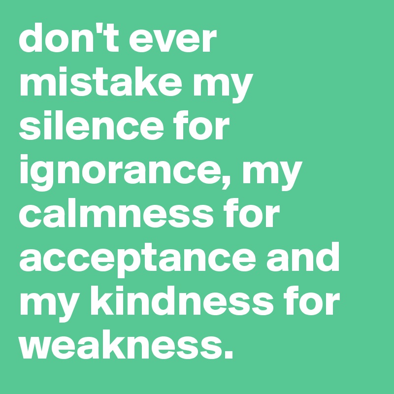 don't ever mistake my silence for ignorance, my calmness for acceptance and my kindness for weakness.