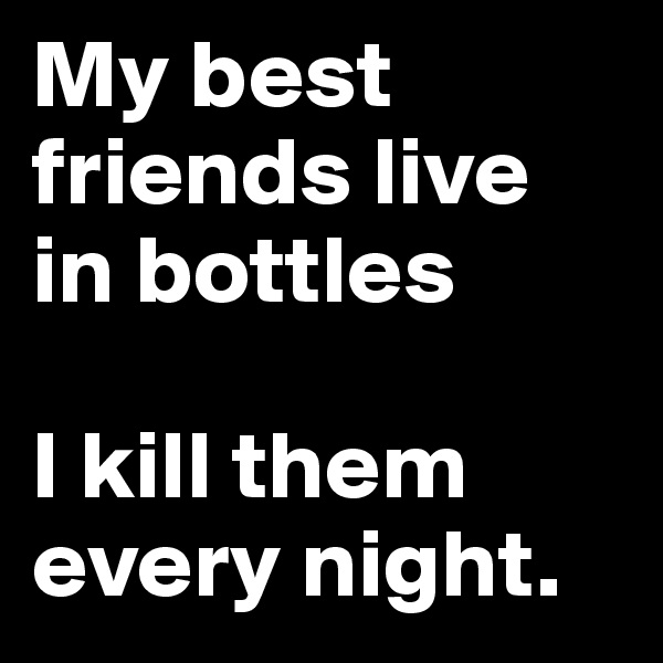 My best friends live in bottles

I kill them every night.
