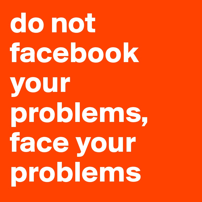 do not facebook your problems, 
face your problems
