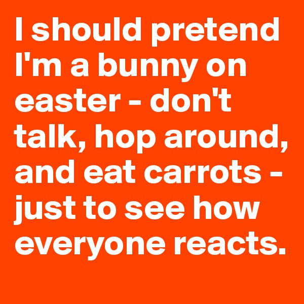 I should pretend I'm a bunny on easter - don't talk, hop around, and eat carrots - just to see how everyone reacts. 