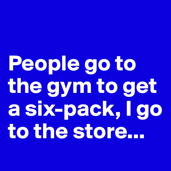 

People go to the gym to get a six-pack, I go to the store...