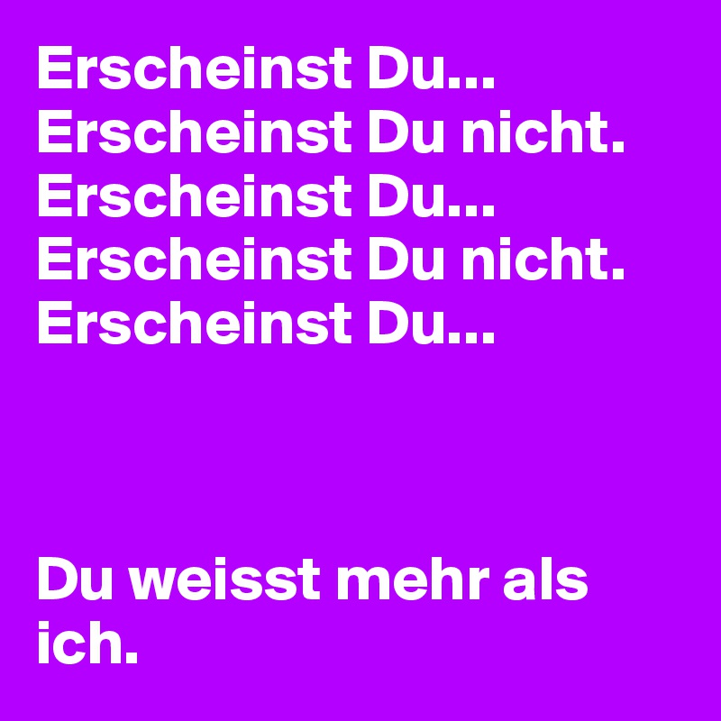 Erscheinst Du...
Erscheinst Du nicht.
Erscheinst Du...
Erscheinst Du nicht.
Erscheinst Du...



Du weisst mehr als ich.