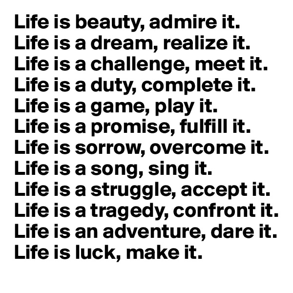 Life is beauty, admire it.
Life is a dream, realize it.
Life is a challenge, meet it.
Life is a duty, complete it.
Life is a game, play it.
Life is a promise, fulfill it.
Life is sorrow, overcome it.
Life is a song, sing it.
Life is a struggle, accept it.
Life is a tragedy, confront it.
Life is an adventure, dare it.
Life is luck, make it.