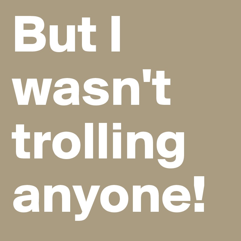 But I wasn't trolling anyone!