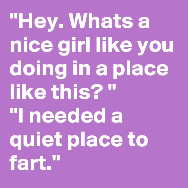 "Hey. Whats a nice girl like you doing in a place like this? "
"I needed a quiet place to fart." 