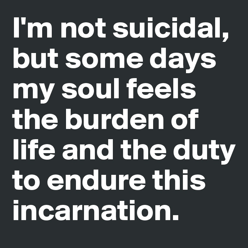 I'm not suicidal, but some days my soul feels the burden of life and the duty  to endure this incarnation. 