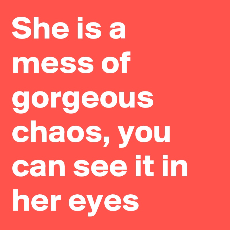 She is a mess of gorgeous chaos, you can see it in her eyes