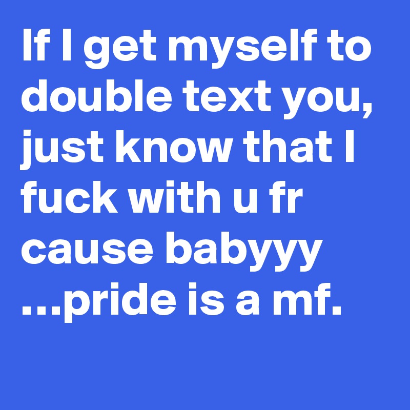 If I get myself to double text you, just know that I fuck with u fr cause babyyy  …pride is a mf.