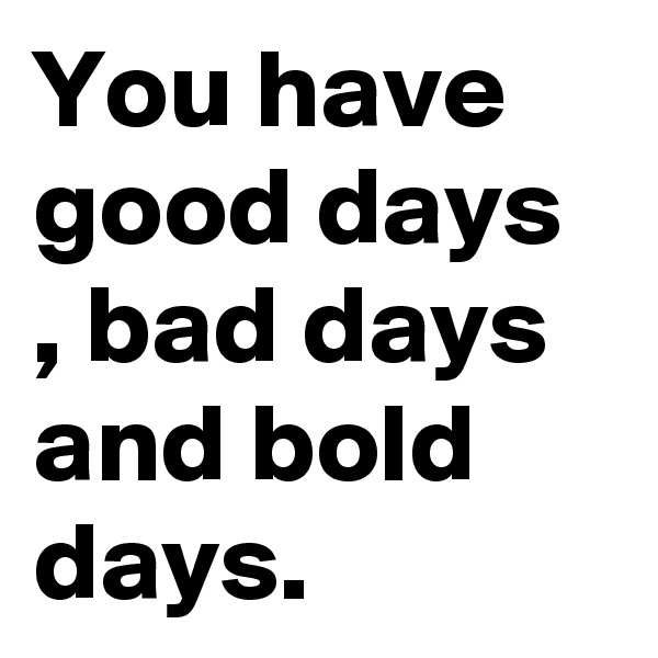You have good days , bad days and bold days.