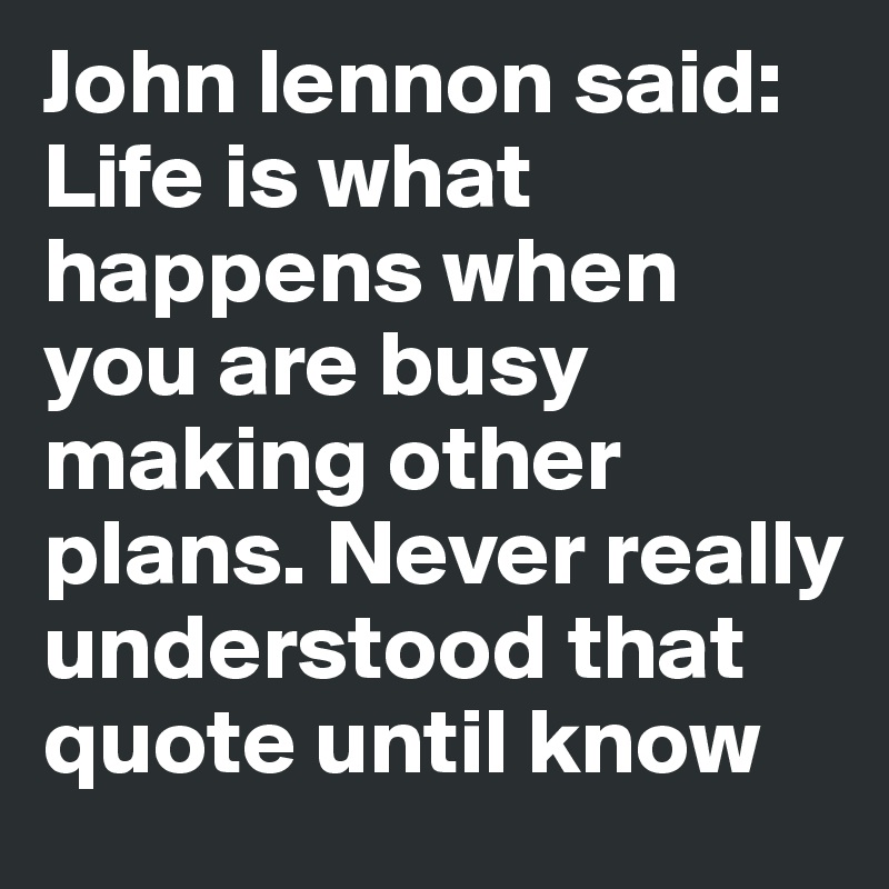 John lennon said: Life is what happens when you are busy making other plans. Never really understood that quote until know