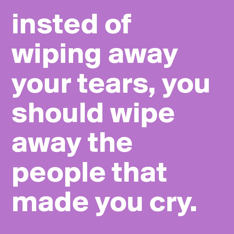 insted of wiping away your tears, you should wipe away the people that made you cry. 