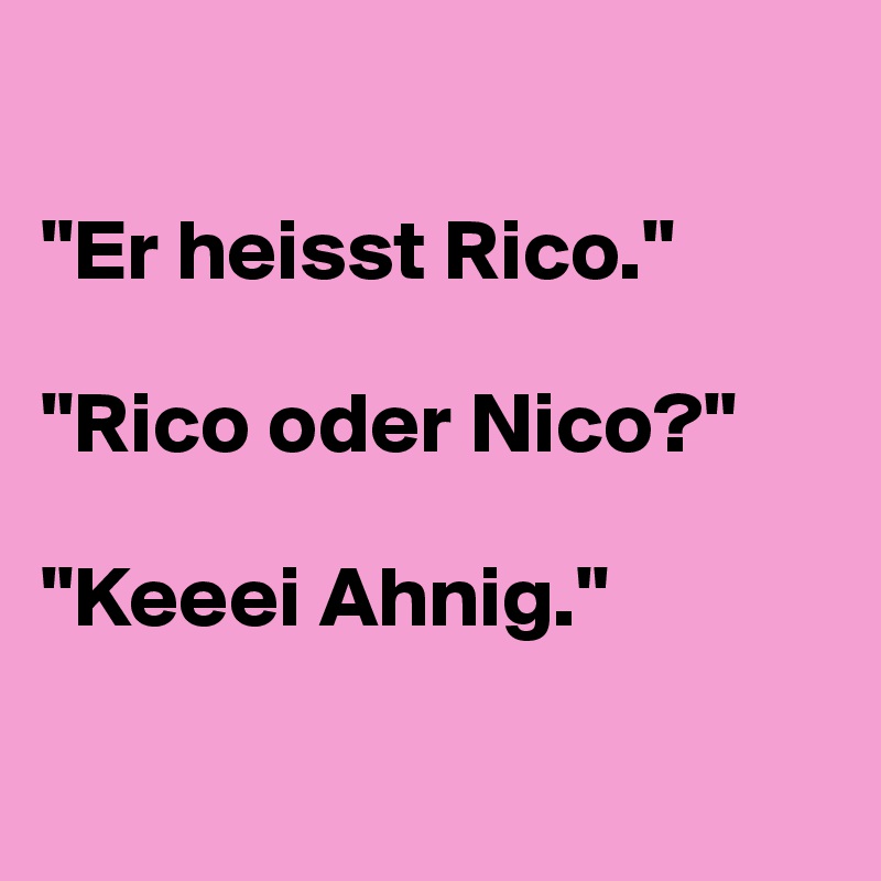 

"Er heisst Rico."

"Rico oder Nico?"

"Keeei Ahnig."

