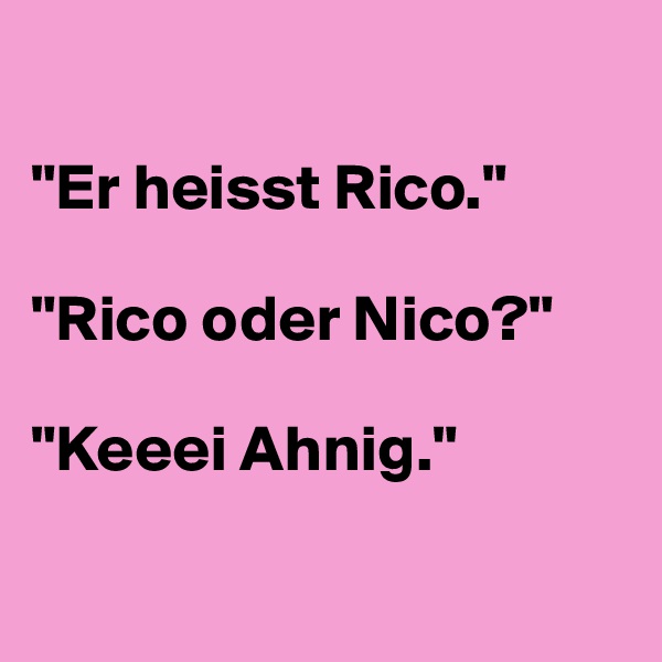 

"Er heisst Rico."

"Rico oder Nico?"

"Keeei Ahnig."

