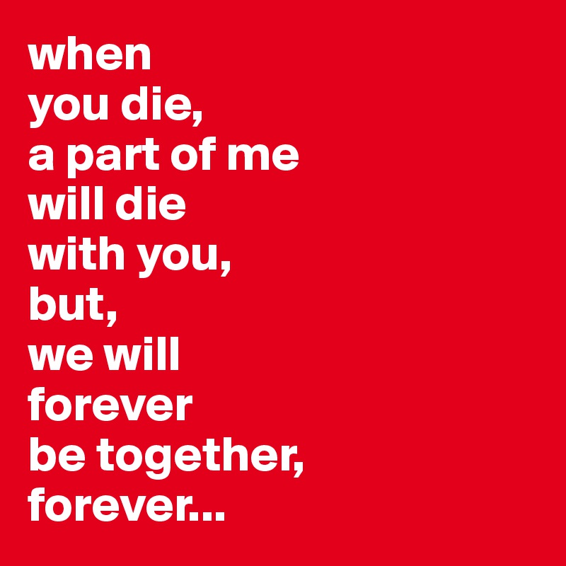 when
you die, 
a part of me 
will die 
with you,
but,
we will 
forever 
be together, 
forever... 