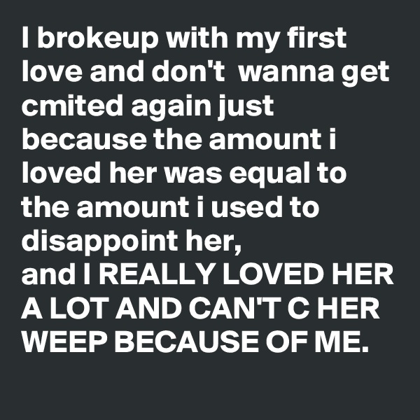I brokeup with my first love and don't  wanna get cmited again just because the amount i loved her was equal to the amount i used to disappoint her, 
and I REALLY LOVED HER A LOT AND CAN'T C HER WEEP BECAUSE OF ME. 