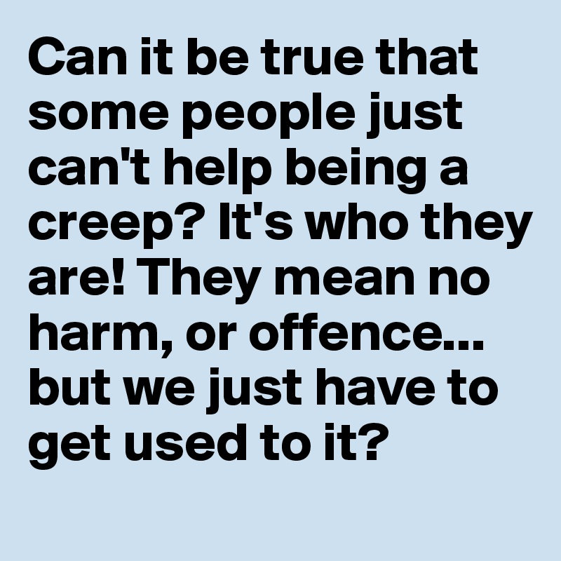 can-it-be-true-that-some-people-just-can-t-help-being-a-creep-it-s-who