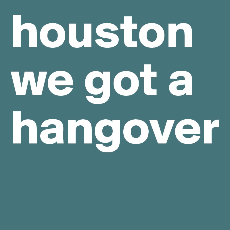 houston we got a hangover
