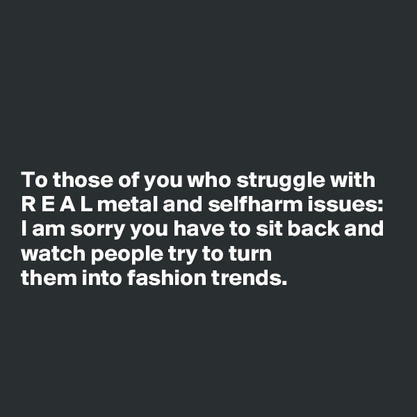 





To those of you who struggle with R E A L metal and selfharm issues: I am sorry you have to sit back and watch people try to turn 
them into fashion trends.



 