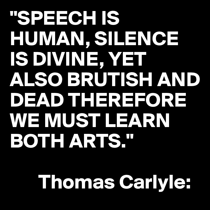"SPEECH IS HUMAN, SILENCE IS DIVINE, YET ALSO BRUTISH AND DEAD THEREFORE WE MUST LEARN BOTH ARTS."

       Thomas Carlyle: