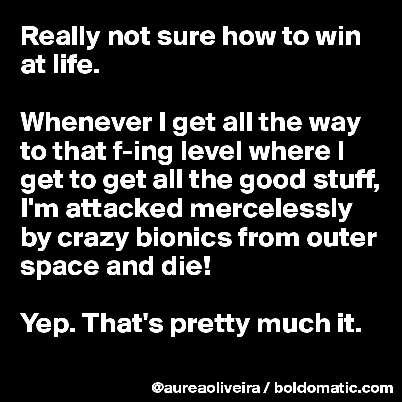 Really not sure how to win at life.

Whenever I get all the way to that f-ing level where I get to get all the good stuff, I'm attacked mercelessly by crazy bionics from outer space and die!

Yep. That's pretty much it.
