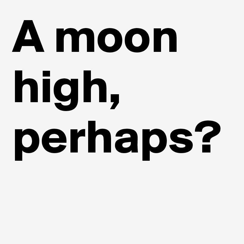 A moon high, perhaps?