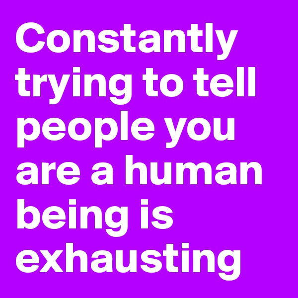 Constantly trying to tell people you are a human being is exhausting