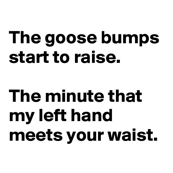 
The goose bumps start to raise.

The minute that my left hand meets your waist.
