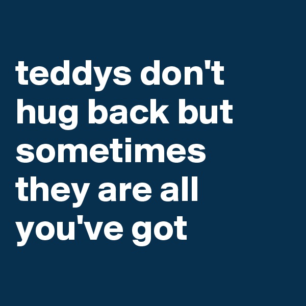 
teddys don't hug back but sometimes they are all you've got
