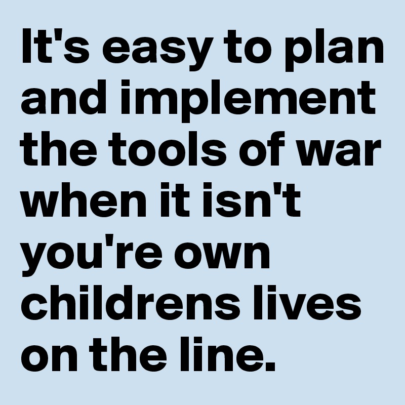 It's easy to plan and implement the tools of war when it isn't you're own childrens lives on the line.
