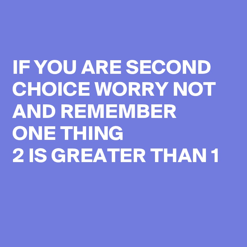 

IF YOU ARE SECOND CHOICE WORRY NOT AND REMEMBER 
ONE THING 
2 IS GREATER THAN 1


