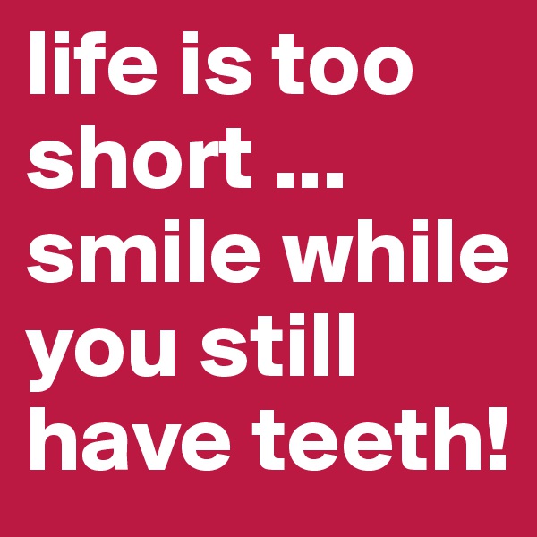 life is too short ...
smile while you still have teeth!