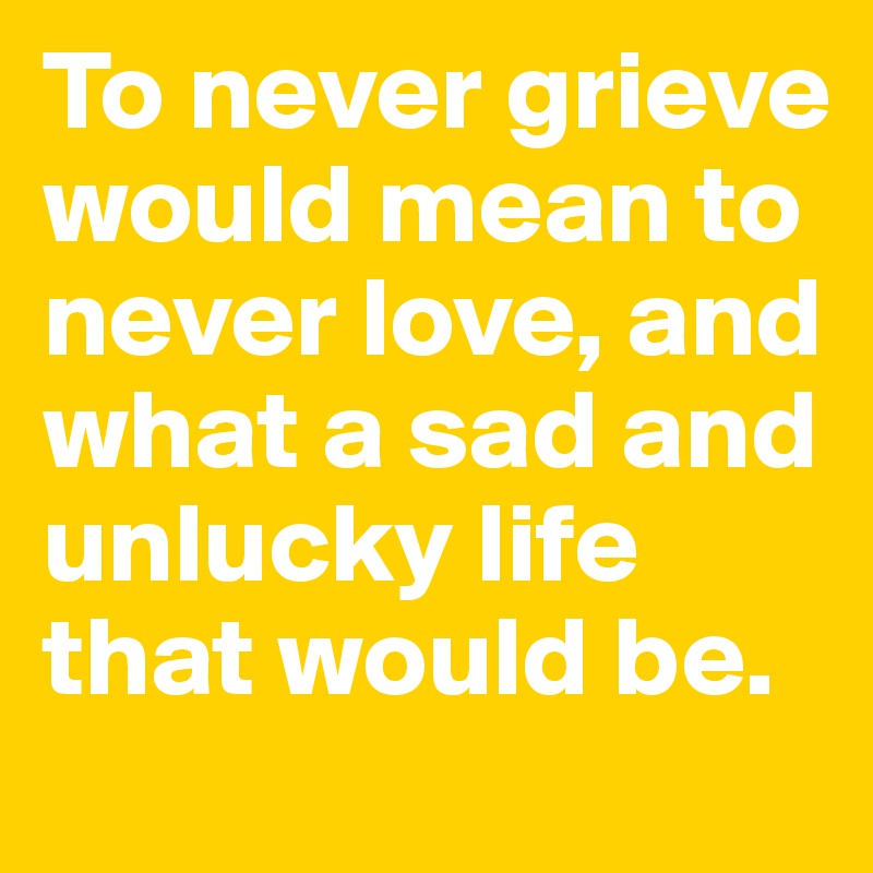 To never grieve would mean to never love, and what a sad and unlucky life that would be.