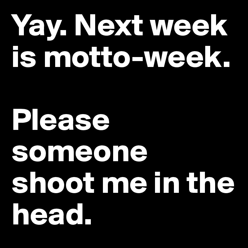 Yay. Next week is motto-week. 

Please someone shoot me in the head.