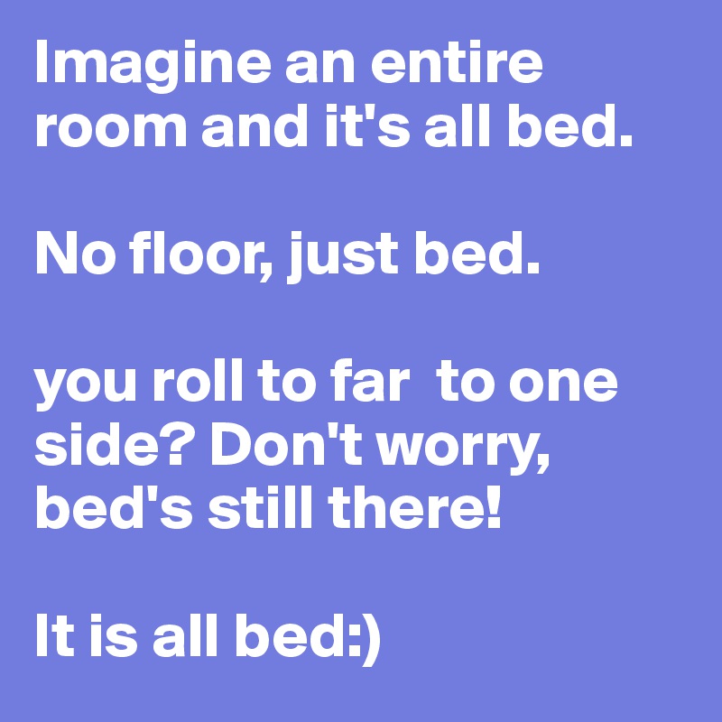 Imagine an entire room and it's all bed.

No floor, just bed.

you roll to far  to one side? Don't worry, bed's still there!

It is all bed:)