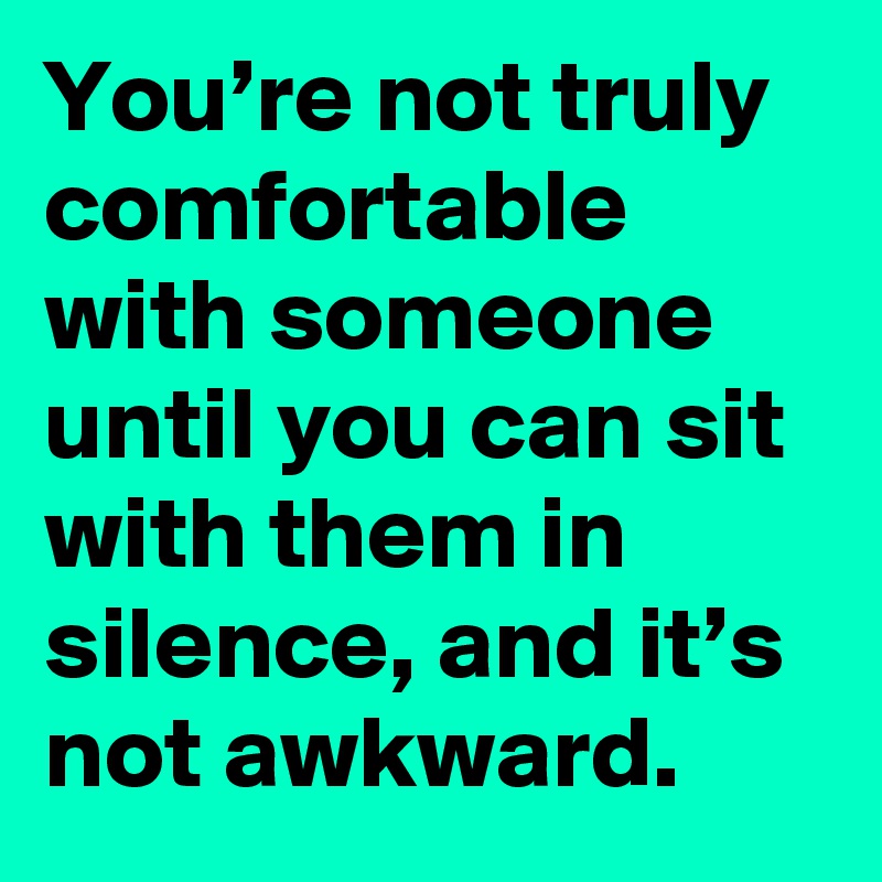 You’re not truly comfortable with someone until you can sit with them in silence, and it’s not awkward.