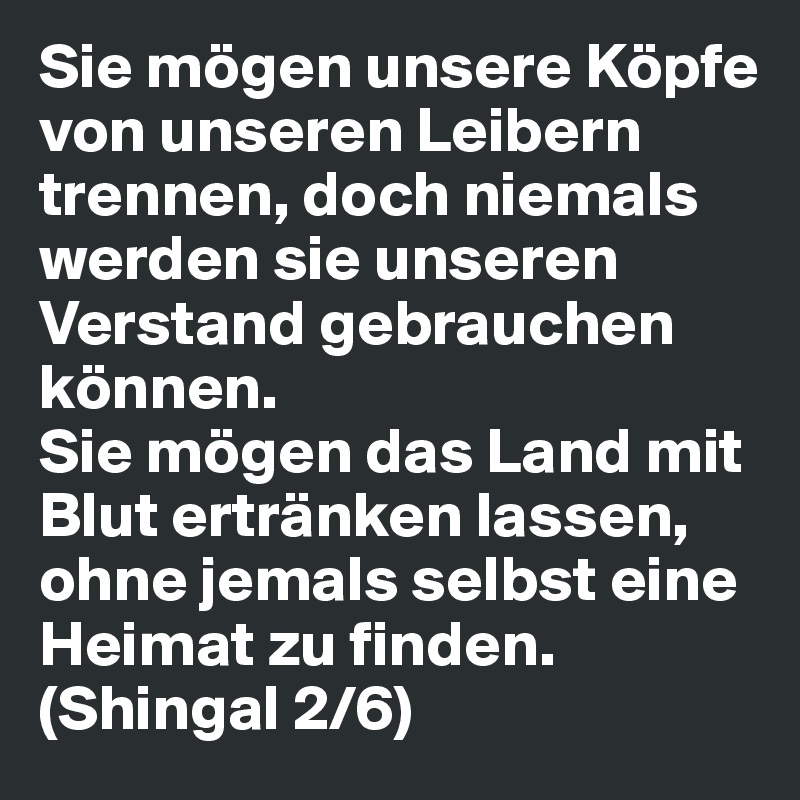 Sie mögen unsere Köpfe von unseren Leibern trennen, doch niemals werden sie unseren Verstand gebrauchen können. 
Sie mögen das Land mit Blut ertränken lassen, ohne jemals selbst eine Heimat zu finden. (Shingal 2/6)